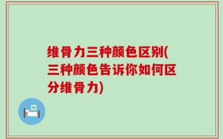 维骨力三种颜色区别(三种颜色告诉你如何区分维骨力)