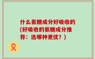 什么氨糖成分好吸收的(好吸收的氨糖成分推荐：选哪种更优？)