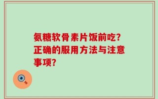 氨糖软骨素片饭前吃？正确的服用方法与注意事项？