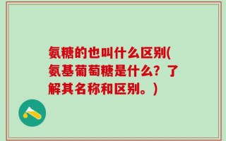 氨糖的也叫什么区别(氨基葡萄糖是什么？了解其名称和区别。)