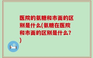 医院的氨糖和市面的区别是什么(氨糖在医院和市面的区别是什么？)