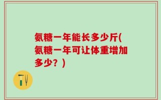 氨糖一年能长多少斤(氨糖一年可让体重增加多少？)