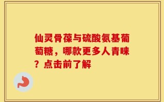 仙灵骨葆与硫酸氨基葡萄糖，哪款更多人青睐？点击前了解