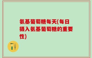 氨基葡萄糖每天(每日摄入氨基葡萄糖的重要性)