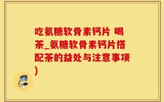 吃氨糖软骨素钙片 喝茶_氨糖软骨素钙片搭配茶的益处与注意事项)