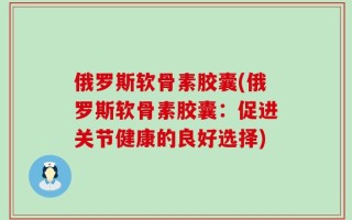 俄罗斯软骨素胶囊(俄罗斯软骨素胶囊：促进关节健康的良好选择)