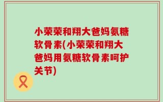 小荣荣和翔大爸妈氨糖软骨素(小荣荣和翔大爸妈用氨糖软骨素呵护关节)