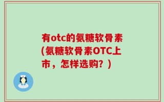 有otc的氨糖软骨素(氨糖软骨素OTC上市，怎样选购？)