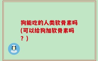 狗能吃的人类软骨素吗(可以给狗加软骨素吗？)
