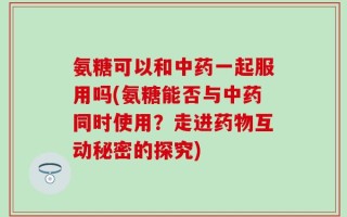 氨糖可以和中药一起服用吗(氨糖能否与中药同时使用？走进药物互动秘密的探究)