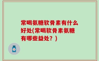 常喝氨糖软骨素有什么好处(常喝软骨素氨糖有哪些益处？)