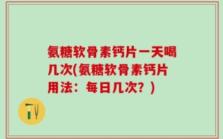 氨糖软骨素钙片一天喝几次(氨糖软骨素钙片用法：每日几次？)