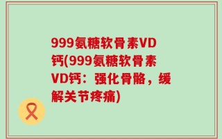 999氨糖软骨素VD钙(999氨糖软骨素VD钙：强化骨骼，缓解关节疼痛)