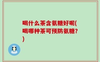 喝什么茶含氨糖好呢(喝哪种茶可预防氨糖？)