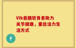 VIk氨糖软骨素助力关节健康，重拾活力生活方式
