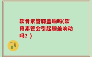 软骨素管膝盖响吗(软骨素管会引起膝盖响动吗？)