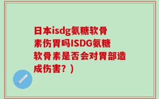 日本isdg氨糖软骨素伤胃吗ISDG氨糖软骨素是否会对胃部造成伤害？)