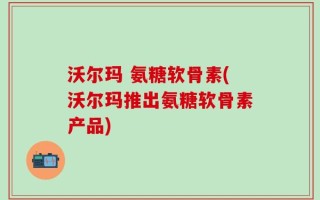 沃尔玛 氨糖软骨素(沃尔玛推出氨糖软骨素产品)