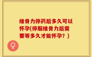 维骨力停药后多久可以怀孕(停服维骨力后需要等多久才能怀孕？)
