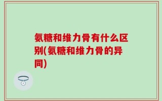 氨糖和维力骨有什么区别(氨糖和维力骨的异同)