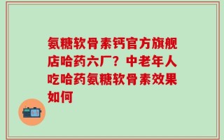 氨糖软骨素钙官方旗舰店哈药六厂？中老年人吃哈药氨糖软骨素效果如何