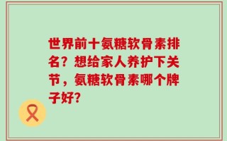 世界前十氨糖软骨素排名？想给家人养护下关节，氨糖软骨素哪个牌子好？