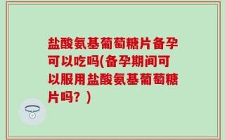盐酸氨基葡萄糖片备孕可以吃吗(备孕期间可以服用盐酸氨基葡萄糖片吗？)