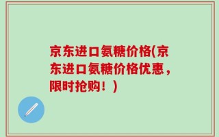 京东进口氨糖价格(京东进口氨糖价格优惠，限时抢购！)