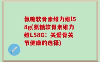 氨糖软骨素维力维l58g(氨糖软骨素维力维L58G：关爱骨关节健康的选择)