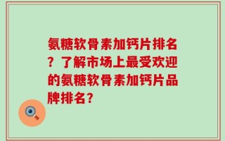 氨糖软骨素加钙片排名？了解市场上最受欢迎的氨糖软骨素加钙片品牌排名？