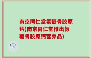 南京同仁堂氨糖骨胶原钙(南京同仁堂推出氨糖骨胶原钙营养品)