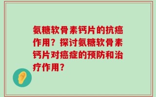 氨糖软骨素钙片的抗癌作用？探讨氨糖软骨素钙片对癌症的预防和治疗作用？