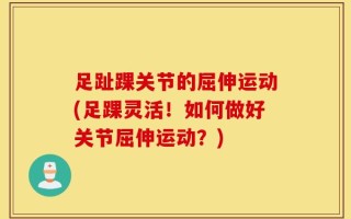 足趾踝关节的屈伸运动(足踝灵活！如何做好关节屈伸运动？)
