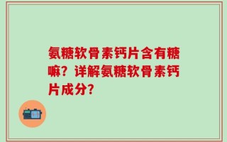 氨糖软骨素钙片含有糖嘛？详解氨糖软骨素钙片成分？