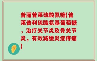 普丽普莱硫酸氨糖(普莱普利硫酸氨基葡萄糖，治疗关节炎及骨关节炎，有效减缓炎症疼痛)