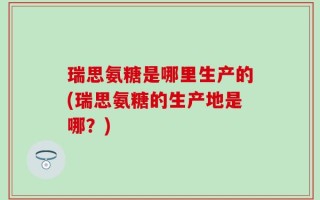 瑞思氨糖是哪里生产的(瑞思氨糖的生产地是哪？)