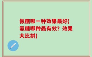 氨糖哪一种效果最好(氨糖哪种最有效？效果大比拼)