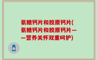 氨糖钙片和胶原钙片(氨糖钙片和胶原钙片——营养关怀双重呵护)
