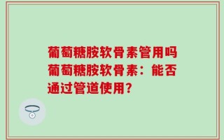 葡萄糖胺软骨素管用吗葡萄糖胺软骨素：能否通过管道使用？