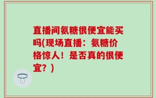 直播间氨糖很便宜能买吗(现场直播：氨糖价格惊人！是否真的很便宜？)