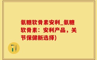 氨糖软骨素安利_氨糖软骨素：安利产品，关节保健新选择)