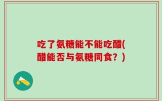 吃了氨糖能不能吃醋(醋能否与氨糖同食？)