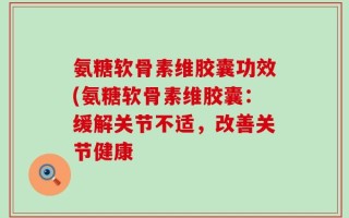 氨糖软骨素维胶囊功效(氨糖软骨素维胶囊：缓解关节不适，改善关节健康