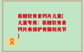 氨糖软骨素钙片儿童(儿童专用：氨糖软骨素钙片来保护骨骼和关节)