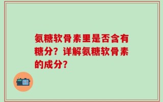 氨糖软骨素里是否含有糖分？详解氨糖软骨素的成分？