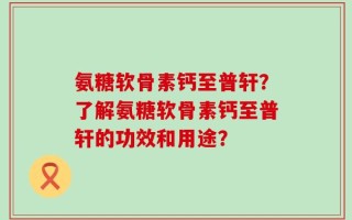 氨糖软骨素钙至普轩？了解氨糖软骨素钙至普轩的功效和用途？