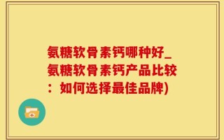 氨糖软骨素钙哪种好_氨糖软骨素钙产品比较：如何选择最佳品牌)