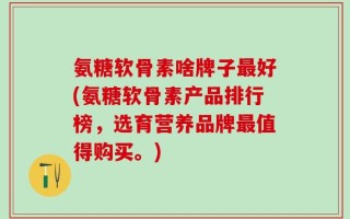 氨糖软骨素啥牌子最好(氨糖软骨素产品排行榜，选育营养品牌最值得购买。)