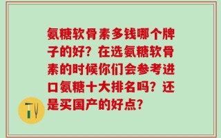 氨糖软骨素多钱哪个牌子的好？在选氨糖软骨素的时候你们会参考进口氨糖十大排名吗？还是买国产的好点？