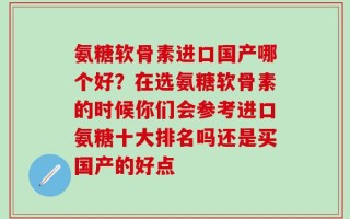 氨糖软骨素进口国产哪个好？在选氨糖软骨素的时候你们会参考进口氨糖十大排名吗还是买国产的好点